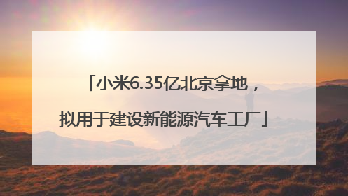 小米6.35亿北京拿地，拟用于建设新能源汽车工厂