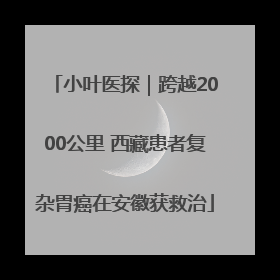 小叶医探｜跨越2000公里 西藏患者复杂胃癌在安徽获救治
