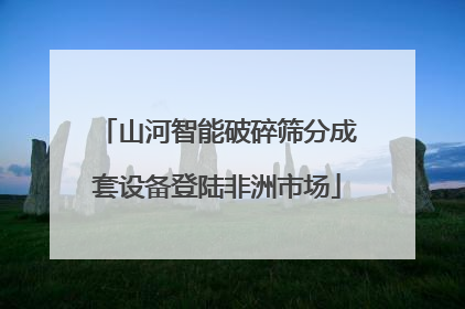 山河智能破碎筛分成套设备登陆非洲市场