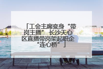 工会主席变身“带岗主播” 长沙天心区直播带岗架起职企“连心桥”