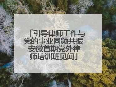 引导律师工作与党的事业同频共振 安徽首期党外律师培训班见闻