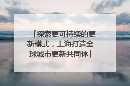 探索更可持续的更新模式，上海打造全球城市更新共同体