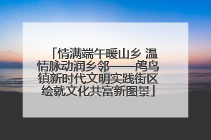 情满端午暖山乡 温情脉动润乡邻——鸬鸟镇新时代文明实践街区绘就文化共富新图景