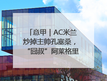 意甲｜AC米兰炒掉主帅孔塞桑，“囧叔”阿莱格里重返圣西罗