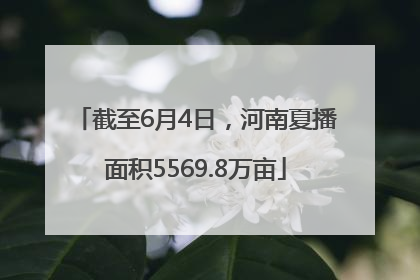 截至6月4日，河南夏播面积5569.8万亩