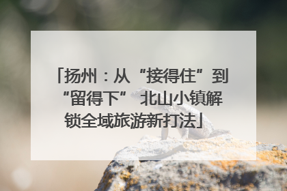 扬州：从“接得住”到“留得下” 北山小镇解锁全域旅游新打法