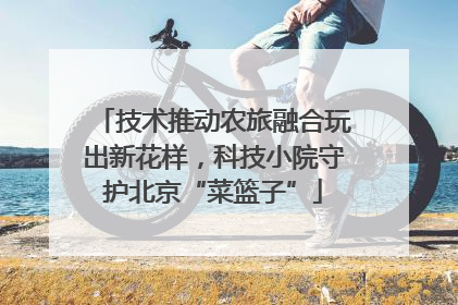 技术推动农旅融合玩出新花样，科技小院守护北京“菜篮子”
