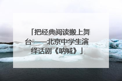 把经典阅读搬上舞台——北京中学生演绎话剧《呐喊》