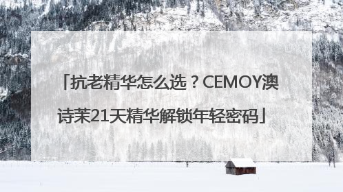 抗老精华怎么选？CEMOY澳诗茉21天精华解锁年轻密码