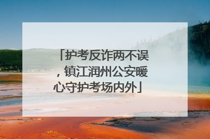 护考反诈两不误，镇江润州公安暖心守护考场内外