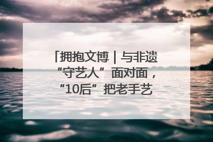 拥抱文博｜与非遗“守艺人”面对面，“10后”把老手艺玩出“潮”花样