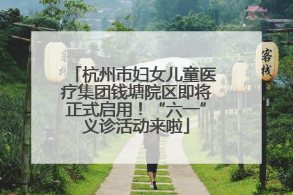 杭州市妇女儿童医疗集团钱塘院区即将正式启用！“六一”义诊活动来啦