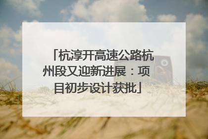 杭淳开高速公路杭州段又迎新进展：项目初步设计获批