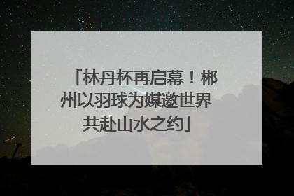 林丹杯再启幕！郴州以羽球为媒邀世界共赴山水之约