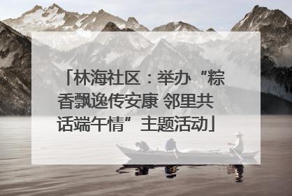 林海社区：举办“粽香飘逸传安康 邻里共话端午情”主题活动