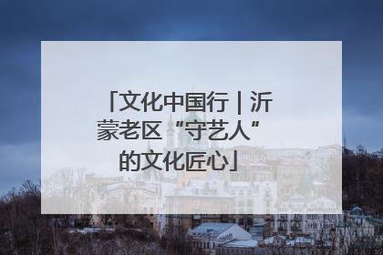 文化中国行｜沂蒙老区“守艺人”的文化匠心