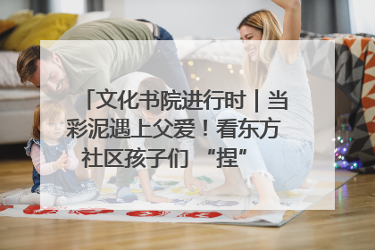 文化书院进行时｜当彩泥遇上父爱！看东方社区孩子们 “捏” 出心目中的爸爸