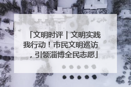 文明时评｜文明实践我行动！市民文明巡访，引领淄博全民志愿