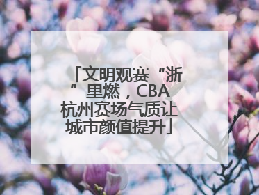 文明观赛“浙”里燃，CBA杭州赛场气质让城市颜值提升