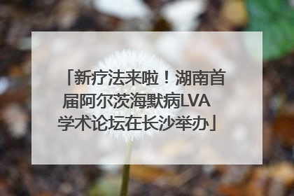 新疗法来啦！湖南首届阿尔茨海默病LVA学术论坛在长沙举办