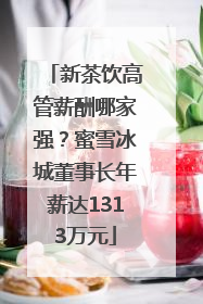 新茶饮高管薪酬哪家强？蜜雪冰城董事长年薪达1313万元