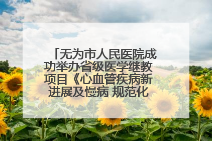 无为市人民医院成功举办省级医学继教项目《心血管疾病新进展及慢病 规范化诊疗》培训班