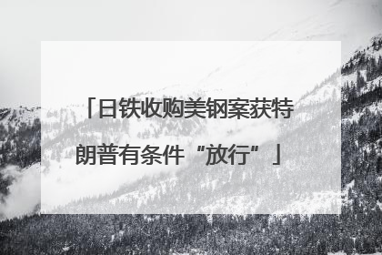 日铁收购美钢案获特朗普有条件“放行”