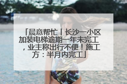 晨意帮忙丨长沙一小区加装电梯逾期一年未完工，业主称出行不便！施工方：半月内完工