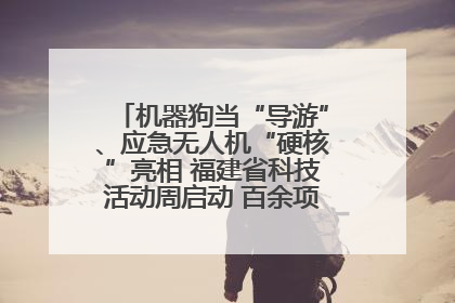 机器狗当“导游”、应急无人机“硬核”亮相 福建省科技活动周启动 百余项特色活动酷炫来袭