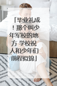 毕业礼成！那个叫少年军校的地方 学校祝人和少年们前程似锦
