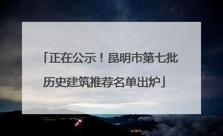 正在公示！昆明市第七批历史建筑推荐名单出炉