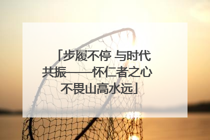 步履不停 与时代共振——怀仁者之心 不畏山高水远