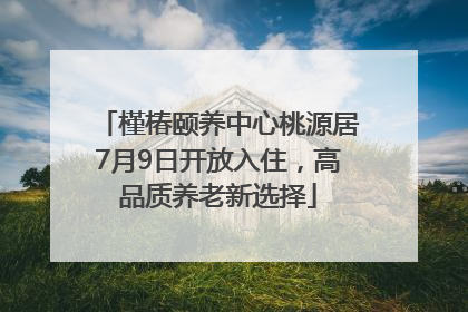 槿椿颐养中心桃源居7月9日开放入住，高品质养老新选择