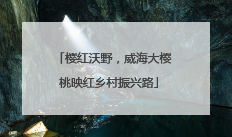 樱红沃野，威海大樱桃映红乡村振兴路