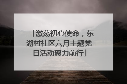 激荡初心使命，东湖村社区六月主题党日活动聚力前行