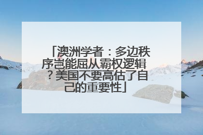 澳洲学者：多边秩序岂能屈从霸权逻辑？美国不要高估了自己的重要性