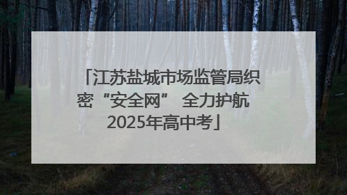 江苏盐城市场监管局织密“安全网” 全力护航2025年高中考