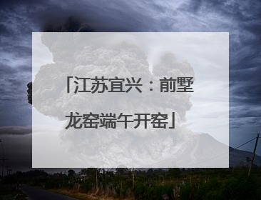 江苏宜兴：前墅龙窑端午开窑