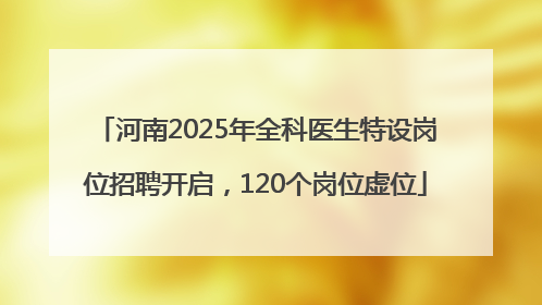 河南2025年全科医生特设岗位招聘开启，120个岗位虚位