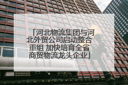 河北物流集团与河北外贸公司启动整合重组 加快培育全省商贸物流龙头企业