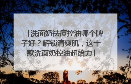 洗面奶祛痘控油哪个牌子好？解锁清爽肌，这十款洗面奶控油超给力