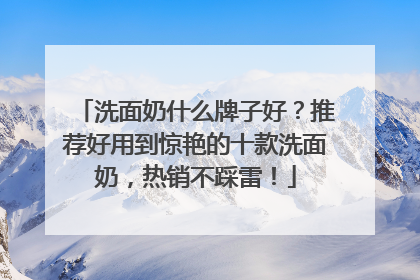 洗面奶什么牌子好？推荐好用到惊艳的十款洗面奶，热销不踩雷！