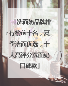 洗面奶品牌排行榜前十名，夏季洁面优选，十大高评分洗面奶口碑款