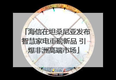 海信在坦桑尼亚发布智慧家电重磅新品 引爆非洲高端市场