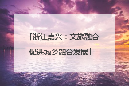 浙江嘉兴：文旅融合促进城乡融合发展