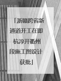 浙赣跨省新通道开工在即 杭淳开衢州段施工图设计获批