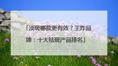 淡斑哪款更有效？王炸品牌：十大祛斑产品排名