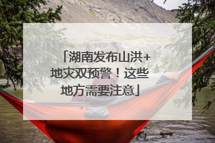 湖南发布山洪+地灾双预警！这些地方需要注意