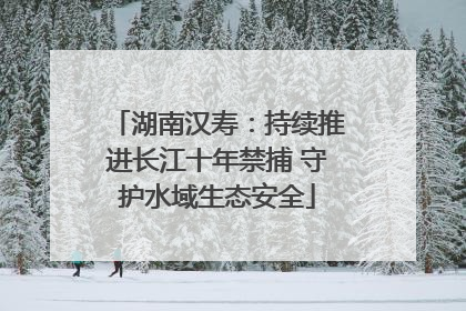 湖南汉寿：持续推进长江十年禁捕 守护水域生态安全