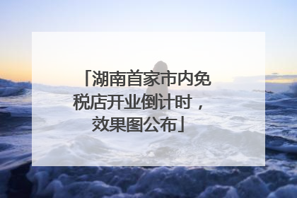 湖南首家市内免税店开业倒计时，效果图公布